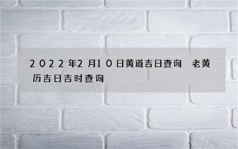 2022年2月10日黄道吉日查询 老黄历吉日吉时查询